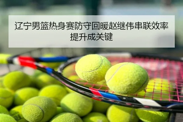 辽宁男篮热身赛防守回暖赵继伟串联效率提升成关键