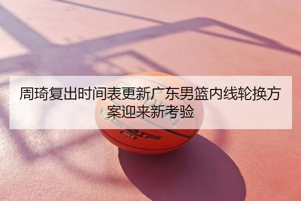 周琦复出时间表更新广东男篮内线轮换方案迎来新考验