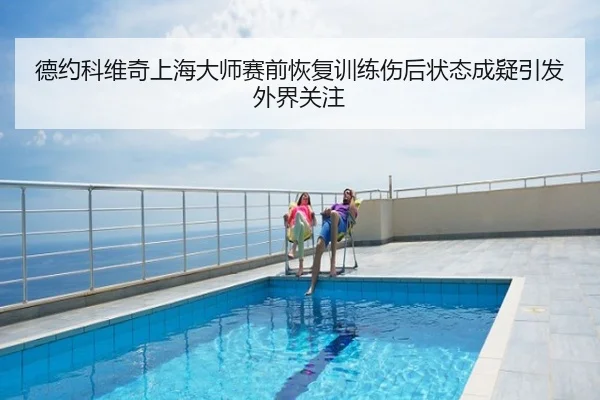 德约科维奇上海大师赛前恢复训练伤后状态成疑引发外界关注